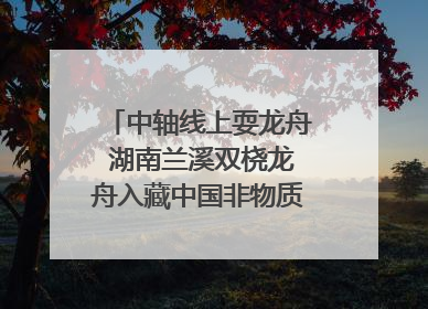 中轴线上耍龙舟 湖南兰溪双桡龙舟入藏中国非物质文化遗产馆