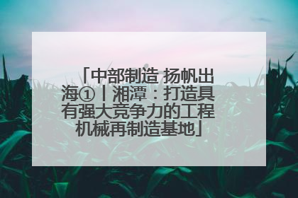 中部制造 扬帆出海①丨湘潭：打造具有强大竞争力的工程机械再制造基地