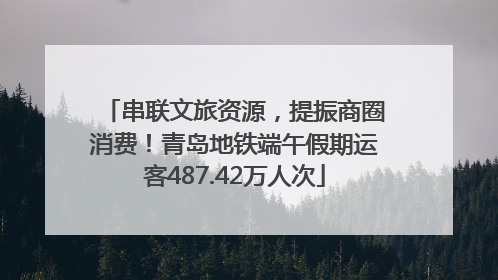 串联文旅资源，提振商圈消费！青岛地铁端午假期运客487.42万人次