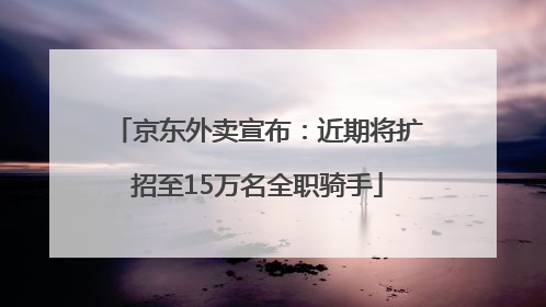 京东外卖宣布：近期将扩招至15万名全职骑手
