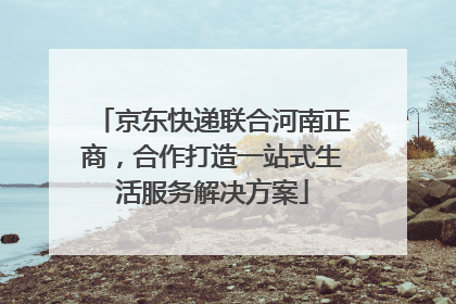 京东快递联合河南正商，合作打造一站式生活服务解决方案