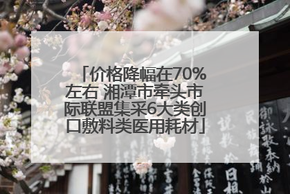 价格降幅在70%左右 湘潭市牵头市际联盟集采6大类创口敷料类医用耗材