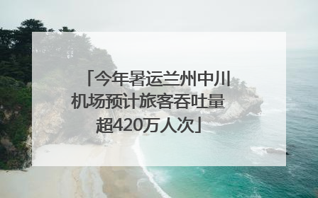 今年暑运兰州中川机场预计旅客吞吐量超420万人次