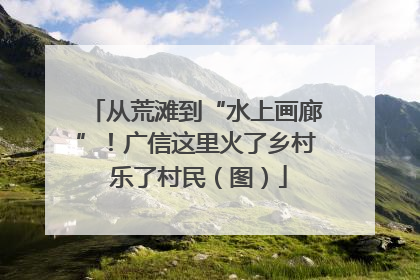 从荒滩到“水上画廊”！广信这里火了乡村 乐了村民（图）