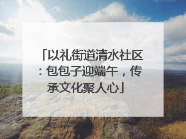 以礼街道清水社区：包包子迎端午，传承文化聚人心