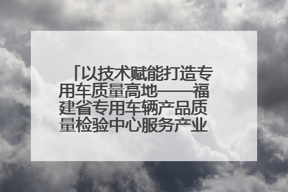 以技术赋能打造专用车质量高地——福建省专用车辆产品质量检验中心服务产业高质量发展纪实