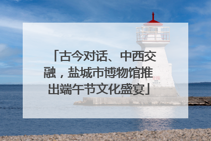 古今对话、中西交融，盐城市博物馆推出端午节文化盛宴