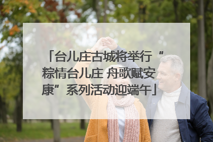 台儿庄古城将举行“粽情台儿庄 舟歌赋安康”系列活动迎端午