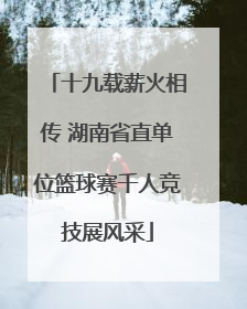 十九载薪火相传 湖南省直单位篮球赛千人竞技展风采