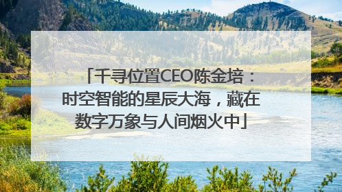 千寻位置CEO陈金培：时空智能的星辰大海，藏在数字万象与人间烟火中