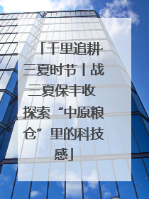 千里追耕·三夏时节丨战三夏保丰收 探索“中原粮仓”里的科技感