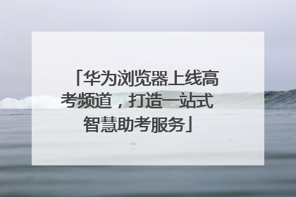 华为浏览器上线高考频道，打造一站式智慧助考服务