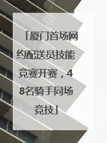 厦门首场网约配送员技能竞赛开赛，48名骑手同场竞技
