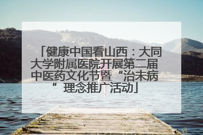 健康中国看山西：大同大学附属医院开展第二届中医药文化节暨“治未病”理念推广活动