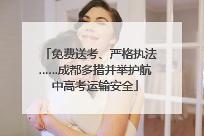 免费送考、严格执法……成都多措并举护航中高考运输安全