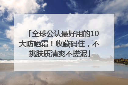 全球公认最好用的10大防晒霜！收藏码住，不挑肤质清爽不搓泥
