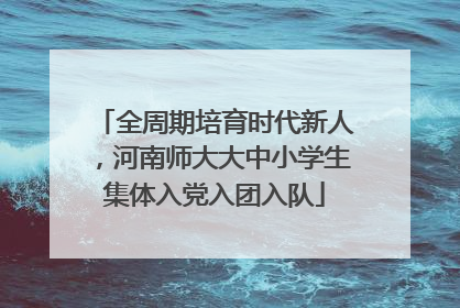 全周期培育时代新人，河南师大大中小学生集体入党入团入队