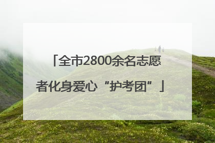 全市2800余名志愿者化身爱心“护考团”