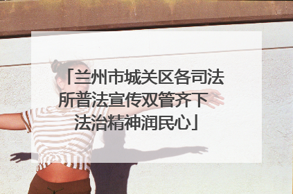 兰州市城关区各司法所普法宣传双管齐下 法治精神润民心