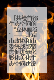 共绘首都生态空间的“立体画卷”——北京市政协和市委统战部聚焦促进绿化彩化美化生态空间建设联合协商议政