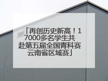 再创历史新高！17000多名学生共赴第五届全国青科赛云南省区域赛