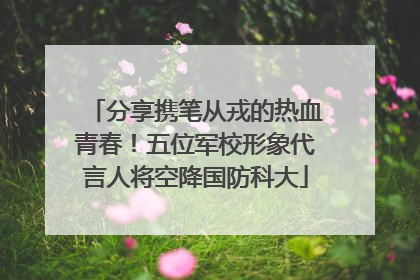 分享携笔从戎的热血青春！五位军校形象代言人将空降国防科大