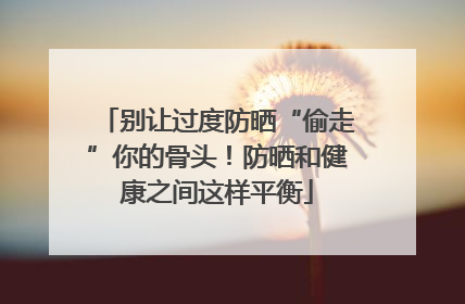 别让过度防晒“偷走”你的骨头！防晒和健康之间这样平衡