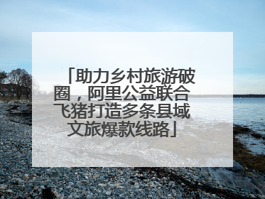 助力乡村旅游破圈，阿里公益联合飞猪打造多条县域文旅爆款线路