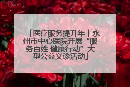医疗服务提升年丨永州市中心医院开展“服务百姓 健康行动”大型公益义诊活动