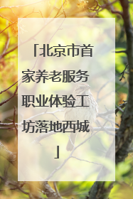 北京市首家养老服务职业体验工坊落地西城