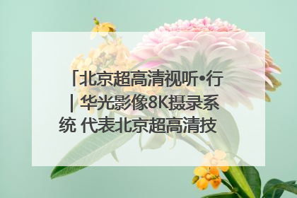 北京超高清视听•行｜华光影像8K摄录系统 代表北京超高清技术站上国家舞台