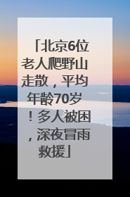 北京6位老人爬野山走散，平均年龄70岁！多人被困，深夜冒雨救援