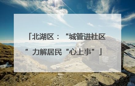 北湖区：“城管进社区”力解居民“心上事”