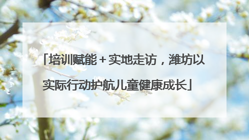 培训赋能＋实地走访，潍坊以实际行动护航儿童健康成长
