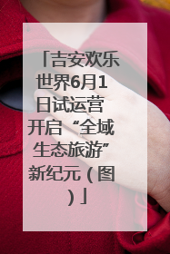 吉安欢乐世界6月1日试运营 开启“全域生态旅游”新纪元（图）