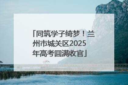 同筑学子绮梦！兰州市城关区2025年高考圆满收官