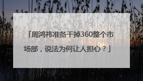 周鸿祎准备干掉360整个市场部，说法为何让人担心？