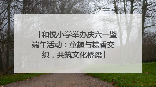和悦小学举办庆六一暨端午活动：童趣与粽香交织，共筑文化桥梁