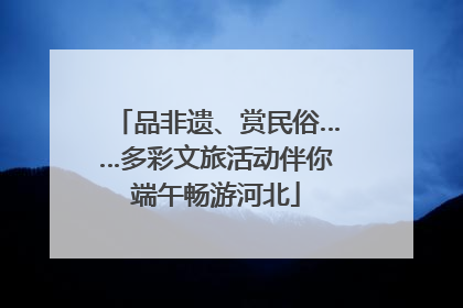 品非遗、赏民俗……多彩文旅活动伴你端午畅游河北