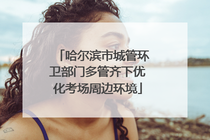 哈尔滨市城管环卫部门多管齐下优化考场周边环境