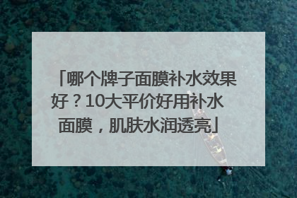哪个牌子面膜补水效果好？10大平价好用补水面膜，肌肤水润透亮