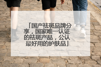 国产祛斑品牌分享，国家唯一认证的祛斑产品，公认最好用的护肤品