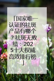 国家唯一认证的祛斑产品有哪个？祛斑无败绩：2025十大权威高效排行榜