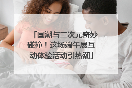 国潮与二次元奇妙碰撞！这场端午展互动体验活动引热潮