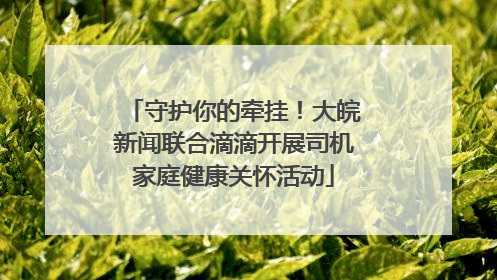 守护你的牵挂！大皖新闻联合滴滴开展司机家庭健康关怀活动