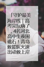 守护最美海岸线｜高考完玩嗨了，4名河北高中生夜困礁石！青岛救援队火速出动救上岸