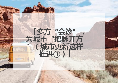 多方“会诊”，为城市“把脉开方”（城市更新这样推进①）