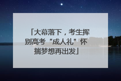 大幕落下，考生挥别高考“成人礼”怀揣梦想再出发