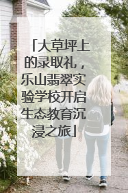 大草坪上的录取礼，乐山翡翠实验学校开启生态教育沉浸之旅
