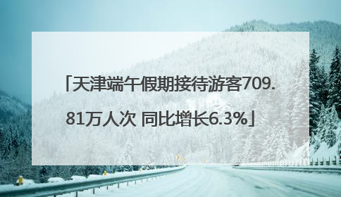 天津端午假期接待游客709.81万人次 同比增长6.3%